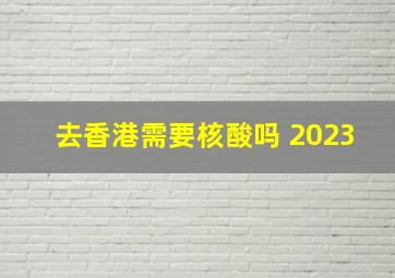 去香港需要核酸吗 2023